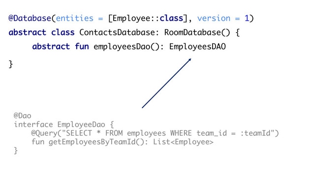 @Database(entities = [Employee::class], version = 1)
abstract class ContactsDatabase: RoomDatabase() {
abstract fun employeesDao(): EmployeesDAO
}
@Dao
interface EmployeeDao {
@Query("SELECT * FROM employees WHERE team_id = :teamId")
fun getEmployeesByTeamId(): List
}
