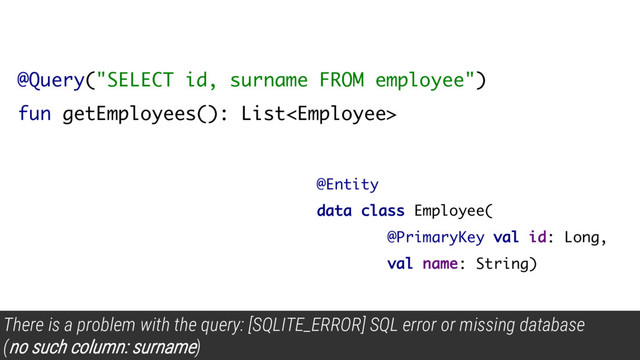 @Query("SELECT id, surname FROM employee")
fun getEmployees(): List
There is a problem with the query: [SQLITE_ERROR] SQL error or missing database
(
no such column: surname)
@Entity
data class Employee(
@PrimaryKey val id: Long,
val name: String)

