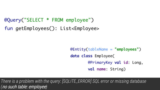 @Query("SELECT * FROM employee")
fun getEmployees(): List
There is a problem with the query: [SQLITE_ERROR] SQL error or missing database
(
no such table: employee)
@Entity(tableName = "employees")
data class Employee(
@PrimaryKey val id: Long,
val name: String)
