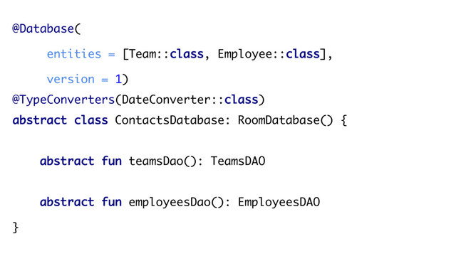 @Database(
entities = [Team::class, Employee::class],
version = 1)
@TypeConverters(DateConverter::class)
abstract class ContactsDatabase: RoomDatabase() {
abstract fun teamsDao(): TeamsDAO
abstract fun employeesDao(): EmployeesDAO
}
