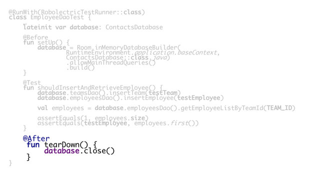 @RunWith(RobolectricTestRunner::class)
class EmployeeDaoTest {
…
lateinit var database: ContactsDatabase
@Before
fun setUp() {
database = Room.inMemoryDatabaseBuilder(
RuntimeEnvironment.application.baseContext,
ContactsDatabase::class.java)
.allowMainThreadQueries()
.build()
}
@Test
fun shouldInsertAndRetrieveEmployee() {
database.teamsDao().insertTeam(testTeam)
database.employeesDao().insertEmployee(testEmployee)
val employees = database.employeesDao().getEmployeeListByTeamId(TEAM_ID)
assertEquals(1, employees.size)
assertEquals(testEmployee, employees.first())
}
@After
fun tearDown() {
database.close()
}
}
