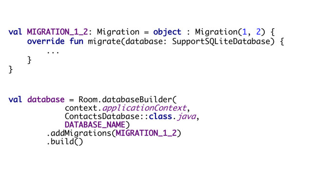 val MIGRATION_1_2: Migration = object : Migration(1, 2) {
override fun migrate(database: SupportSQLiteDatabase) {
...
}
}
val database = Room.databaseBuilder(
context.applicationContext,
ContactsDatabase::class.java,
DATABASE_NAME)
.addMigrations(MIGRATION_1_2)
.build()
