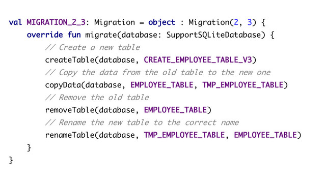val MIGRATION_2_3: Migration = object : Migration(2, 3) {
override fun migrate(database: SupportSQLiteDatabase) {
// Create a new table
createTable(database, CREATE_EMPLOYEE_TABLE_V3)
// Copy the data from the old table to the new one
copyData(database, EMPLOYEE_TABLE, TMP_EMPLOYEE_TABLE)
// Remove the old table
removeTable(database, EMPLOYEE_TABLE)
// Rename the new table to the correct name
renameTable(database, TMP_EMPLOYEE_TABLE, EMPLOYEE_TABLE)
}
}
