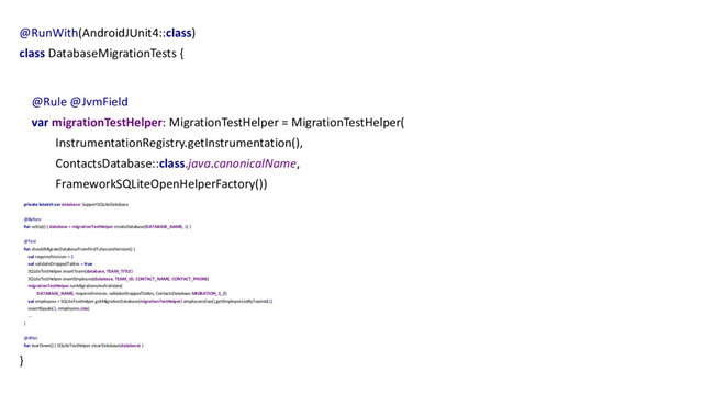 @RunWith(AndroidJUnit4::class)
class DatabaseMigrationTests {
@Rule @JvmField
var migrationTestHelper: MigrationTestHelper = MigrationTestHelper(
InstrumentationRegistry.getInstrumentation(),
ContactsDatabase::class.java.canonicalName,
FrameworkSQLiteOpenHelperFactory())
private lateinit var database: SupportSQLiteDatabase
@Before
fun setUp() { database = migrationTestHelper.createDatabase(DATABASE_NAME, 1) }
@Test
fun shouldMigrateDatabaseFromFirstToSecondVersion() {
val requiredVersion = 2
val validateDroppedTables = true
SQLiteTestHelper.insertTeam(database, TEAM_TITLE)
SQLiteTestHelper.insertEmployee(database, TEAM_ID, CONTACT_NAME, CONTACT_PHONE)
migrationTestHelper.runMigrationsAndValidate(
DATABASE_NAME, requiredVersion, validateDroppedTables, ContactsDatabase.MIGRATION_1_2)
val employees = SQLiteTestHelper.getMigrationDatabase(migrationTestHelper).employeesDao().getEmployeeListByTeamId(1)
assertEquals(1, employees.size)
...
}
@After
fun tearDown() { SQLiteTestHelper.clearDatabase(database) }
}
