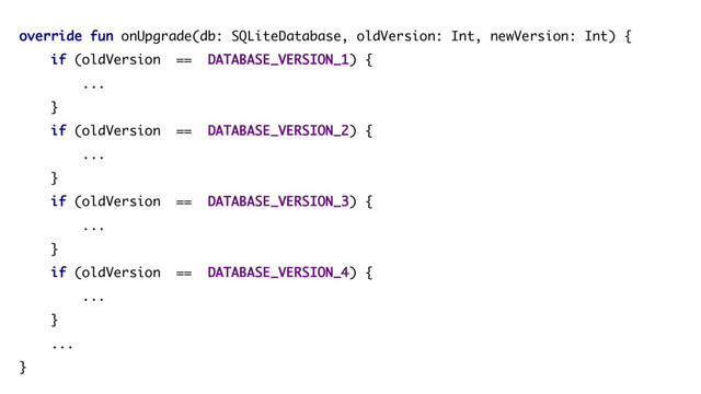 override fun onUpgrade(db: SQLiteDatabase, oldVersion: Int, newVersion: Int) {
if (oldVersion == DATABASE_VERSION_1) {
...
}
if (oldVersion == DATABASE_VERSION_2) {
...
}
if (oldVersion == DATABASE_VERSION_3) {
...
}
if (oldVersion == DATABASE_VERSION_4) {
...
}
...
}
