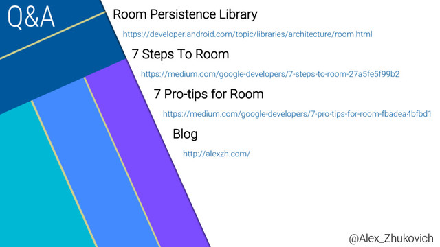 Q&A Room Persistence Library
https://developer.android.com/topic/libraries/architecture/room.html
7 Steps To Room
https://medium.com/google-developers/7-steps-to-room-27a5fe5f99b2
7 Pro-tips for Room
https://medium.com/google-developers/7-pro-tips-for-room-fbadea4bfbd1
Blog
http://alexzh.com/
@Alex_Zhukovich

