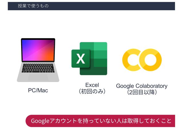 授業で使うもの
PC/Mac
Google Colaboratory
（2回⽬以降）
Googleアカウントを持っていない⼈は取得しておくこと
Excel
（初回のみ）
