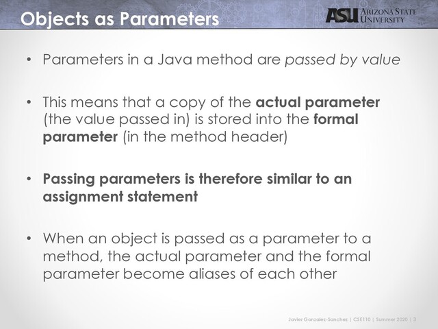 Javier Gonzalez-Sanchez | CSE110 | Summer 2020 | 3
Objects as Parameters
• Parameters in a Java method are passed by value
• This means that a copy of the actual parameter
(the value passed in) is stored into the formal
parameter (in the method header)
• Passing parameters is therefore similar to an
assignment statement
• When an object is passed as a parameter to a
method, the actual parameter and the formal
parameter become aliases of each other
