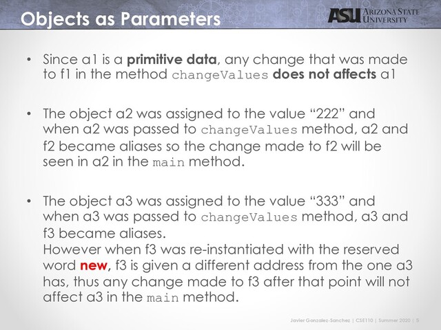 Javier Gonzalez-Sanchez | CSE110 | Summer 2020 | 5
Objects as Parameters
• Since a1 is a primitive data, any change that was made
to f1 in the method changeValues does not affects a1
• The object a2 was assigned to the value “222” and
when a2 was passed to changeValues method, a2 and
f2 became aliases so the change made to f2 will be
seen in a2 in the main method.
• The object a3 was assigned to the value “333” and
when a3 was passed to changeValues method, a3 and
f3 became aliases.
However when f3 was re-instantiated with the reserved
word new, f3 is given a different address from the one a3
has, thus any change made to f3 after that point will not
affect a3 in the main method.
