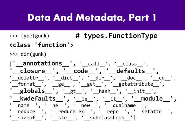 Data And Metadata, Part 1
>>> type(gunk)

>>> dir(gunk)
['__annotations__', '__call__', '__class__',
'__closure__', '__code__', '__defaults__',
'__delattr__', '__dict__', '__dir__', '__doc__', '__eq__',
'__format__', '__ge__', '__get__', '__getattribute__',
'__globals__', '__gt__', '__hash__', '__init__',
'__kwdefaults__', '__le__', '__lt__', '__module__',
'__name__', '__ne__', '__new__', '__qualname__',
'__reduce__', '__reduce_ex__', '__repr__', '__setattr__',
'__sizeof__', '__str__', '__subclasshook__']
# types.FunctionType
