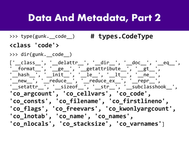 Data And Metadata, Part 2
>>> type(gunk.__code__)

>>> dir(gunk.__code__)
['__class__', '__delattr__', '__dir__', '__doc__', '__eq__',
'__format__', '__ge__', '__getattribute__', '__gt__',
'__hash__', '__init__', '__le__', '__lt__', '__ne__',
'__new__', '__reduce__', '__reduce_ex__', '__repr__',
'__setattr__', '__sizeof__', '__str__', '__subclasshook__',
'co_argcount', 'co_cellvars', 'co_code',
'co_consts', 'co_filename', 'co_firstlineno',
'co_flags', 'co_freevars', 'co_kwonlyargcount',
'co_lnotab', 'co_name', 'co_names',
'co_nlocals', 'co_stacksize', 'co_varnames']
# types.CodeType
