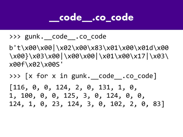 __code__.co_code
>>> gunk.__code__.co_code
b't\x00\x00|\x02\x00\x83\x01\x00\x01d\x00
\x00}\x03\x00|\x00\x00|\x01\x00\x17|\x03\
x00f\x02\x00S'
>>> [x for x in gunk.__code__.co_code]
[116, 0, 0, 124, 2, 0, 131, 1, 0,
1, 100, 0, 0, 125, 3, 0, 124, 0, 0,
124, 1, 0, 23, 124, 3, 0, 102, 2, 0, 83]
