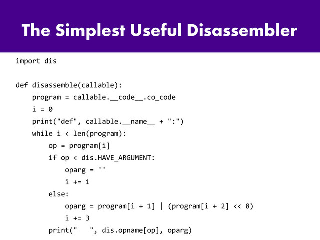 The Simplest Useful Disassembler
import dis
def disassemble(callable):
program = callable.__code__.co_code
i = 0
print("def", callable.__name__ + ":")
while i < len(program):
op = program[i]
if op < dis.HAVE_ARGUMENT:
oparg = ''
i += 1
else:
oparg = program[i + 1] | (program[i + 2] << 8)
i += 3
print(" ", dis.opname[op], oparg)
