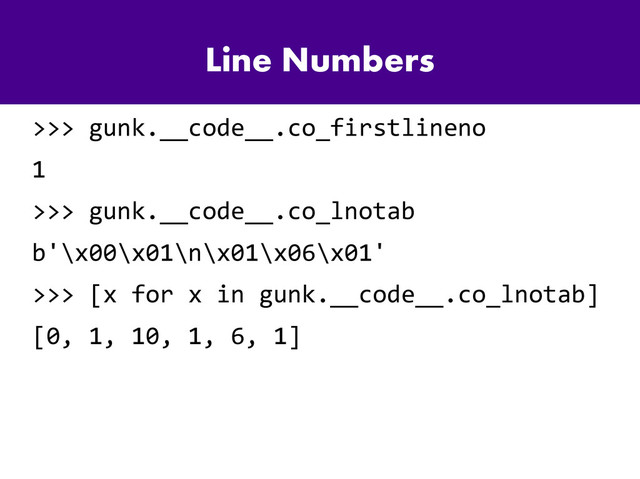 Line Numbers
>>> gunk.__code__.co_firstlineno
1
>>> gunk.__code__.co_lnotab
b'\x00\x01\n\x01\x06\x01'
>>> [x for x in gunk.__code__.co_lnotab]
[0, 1, 10, 1, 6, 1]
