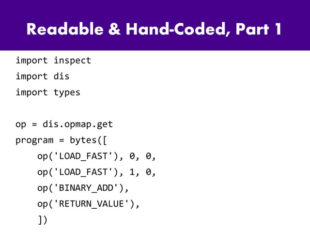 Readable & Hand-Coded, Part 1
import inspect
import dis
import types
op = dis.opmap.get
program = bytes([
op('LOAD_FAST'), 0, 0,
op('LOAD_FAST'), 1, 0,
op('BINARY_ADD'),
op('RETURN_VALUE'),
])
