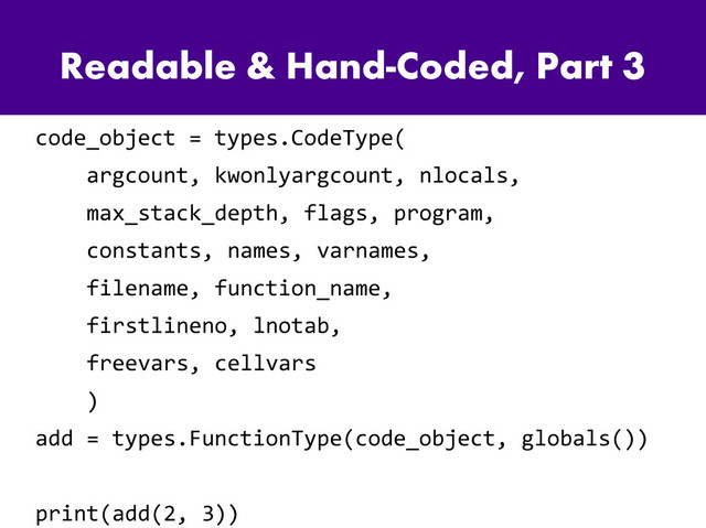 Readable & Hand-Coded, Part 3
code_object = types.CodeType(
argcount, kwonlyargcount, nlocals,
max_stack_depth, flags, program,
constants, names, varnames,
filename, function_name,
firstlineno, lnotab,
freevars, cellvars
)
add = types.FunctionType(code_object, globals())
print(add(2, 3))
