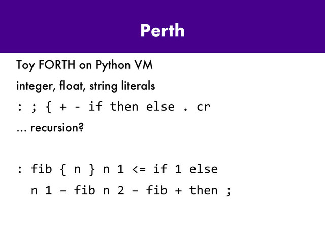 Perth
Toy FORTH on Python VM
integer, float, string literals
: ; { + - if then else . cr
… recursion?
: fib { n } n 1 <= if 1 else
n 1 – fib n 2 – fib + then ;
