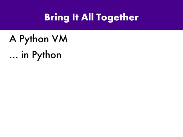 Bring It All Together
A Python VM
… in Python
