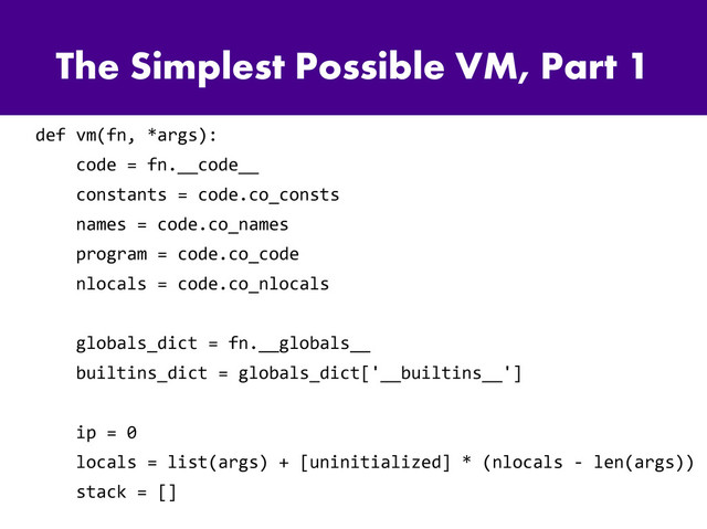 The Simplest Possible VM, Part 1
def vm(fn, *args):
code = fn.__code__
constants = code.co_consts
names = code.co_names
program = code.co_code
nlocals = code.co_nlocals
globals_dict = fn.__globals__
builtins_dict = globals_dict['__builtins__']
ip = 0
locals = list(args) + [uninitialized] * (nlocals - len(args))
stack = []
