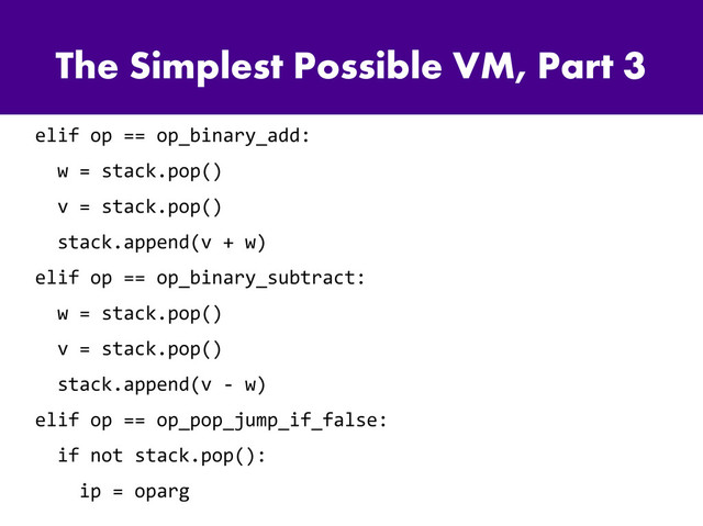 The Simplest Possible VM, Part 3
elif op == op_binary_add:
w = stack.pop()
v = stack.pop()
stack.append(v + w)
elif op == op_binary_subtract:
w = stack.pop()
v = stack.pop()
stack.append(v - w)
elif op == op_pop_jump_if_false:
if not stack.pop():
ip = oparg

