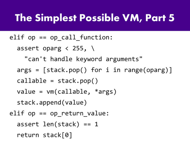 The Simplest Possible VM, Part 5
elif op == op_call_function:
assert oparg < 255, \
"can't handle keyword arguments"
args = [stack.pop() for i in range(oparg)]
callable = stack.pop()
value = vm(callable, *args)
stack.append(value)
elif op == op_return_value:
assert len(stack) == 1
return stack[0]
