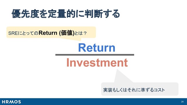 26
優先度を定量的に判断する
Return
Investment
実装もしくはそれに準ずるコスト
SREにとってのReturn (価値)とは？
