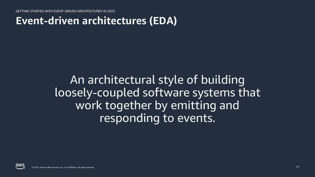 GETTING STARTED WITH EVENT-DRIVEN ARCHITECTURES IN 2023
© 2023, Amazon Web Services, Inc. or its affiliates. All rights reserved.
Event-driven architectures (EDA)
An architectural style of building
loosely-coupled software systems that
work together by emitting and
responding to events.
17
