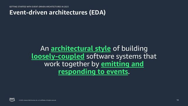 GETTING STARTED WITH EVENT-DRIVEN ARCHITECTURES IN 2023
© 2023, Amazon Web Services, Inc. or its affiliates. All rights reserved.
Event-driven architectures (EDA)
An architectural style of building
loosely-coupled software systems that
work together by emitting and
responding to events.
18
