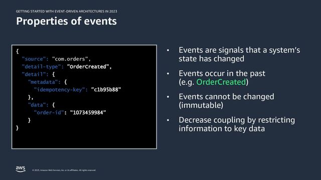GETTING STARTED WITH EVENT-DRIVEN ARCHITECTURES IN 2023
© 2023, Amazon Web Services, Inc. or its affiliates. All rights reserved.
Properties of events
• Events are signals that a system’s
state has changed
• Events occur in the past
(e.g. OrderCreated)
• Events cannot be changed
(immutable)
• Decrease coupling by restricting
information to key data
"source": "com.orders",
"detail-type":
"detail":
"metadata":
"idempotency-key":
"data":
"order-id"
