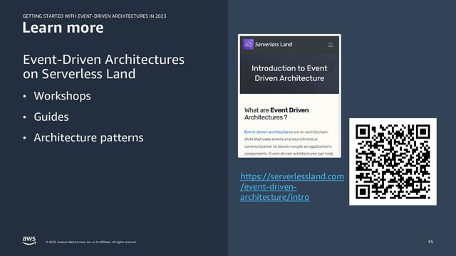 GETTING STARTED WITH EVENT-DRIVEN ARCHITECTURES IN 2023
© 2023, Amazon Web Services, Inc. or its affiliates. All rights reserved.
Learn more
Event-Driven Architectures
on Serverless Land
• Workshops
• Guides
• Architecture patterns
55
https://serverlessland.com
/event-driven-
architecture/intro
