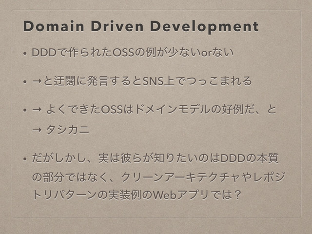 Domain Driven Development
• DDDͰ࡞ΒΕͨOSSͷྫ͕গͳ͍orͳ͍
• →ͱᷖᮣʹൃݴ͢ΔͱSNS্Ͱͭͬ͜·ΕΔ
• → Α͘Ͱ͖ͨOSS͸υϝΠϯϞσϧͷ޷ྫͩɺͱ
→ λγΧχ
• ͕͔ͩ͠͠ɺ࣮͸൴Β͕஌Γ͍ͨͷ͸DDDͷຊ࣭
ͷ෦෼Ͱ͸ͳ͘ɺΫϦʔϯΞʔΩςΫνϟ΍Ϩϙδ
τϦύλʔϯͷ࣮૷ྫͷWebΞϓϦͰ͸ʁ
