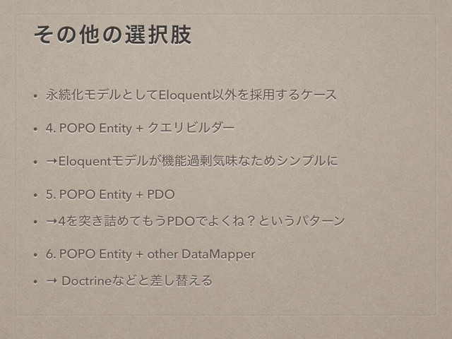 ͦͷଞͷબ୒ࢶ
• ӬଓԽϞσϧͱͯ͠EloquentҎ֎Λ࠾༻͢Δέʔε
• 4. POPO Entity + ΫΤϦϏϧμʔ
• →EloquentϞσϧ͕ػೳա৒ؾຯͳͨΊγϯϓϧʹ
• 5. POPO Entity + PDO
• →4Λಥ͖٧Ίͯ΋͏PDOͰΑ͘Ͷʁͱ͍͏ύλʔϯ
• 6. POPO Entity + other DataMapper
• → DoctrineͳͲͱࠩ͠ସ͑Δ
