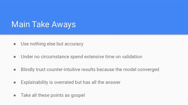 ● Use nothing else but accuracy
● Under no circumstance spend extensive time on validation
● Blindly trust counter-intuitive results because the model converged
● Explainability is overrated but has all the answer
● Take all these points as gospel
Main Take Aways
