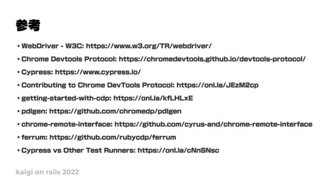 参考
kaigi on rails 2022
・WebDriver - W3C: https://www.w3.org/TR/webdriver/

・Chrome Devtools Protocol: https://chromedevtools.github.io/devtools-protocol/

・Cypress: https://www.cypress.io/

・Contributing to Chrome DevTools Protocol: https://onl.la/JEzM2cp

・getting-started-with-cdp: https://onl.la/kfLHLxE

・pdlgen: https://github.com/chromedp/pdlgen

・chrome-remote-interface: https://github.com/cyrus-and/chrome-remote-interface

・ferrum: https://github.com/rubycdp/ferrum

・Cypress vs Other Test Runners: https://onl.la/cNnSNsc
