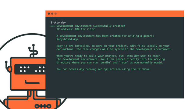 $ otto dev
==> Development environment successfully created!
IP address: 100.117.7.132
A development environment has been created for writing a generic
Ruby-based app.
Ruby is pre-installed. To work on your project, edit files locally on your
own machine. The file changes will be synced to the development environment.
When you're ready to build your project, run 'otto dev ssh' to enter
the development environment. You'll be placed directly into the working
directory where you can run 'bundle' and 'ruby' as you normally would.
You can access any running web application using the IP above.
