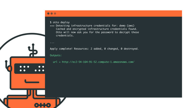 $ otto deploy
==> Detecting infrastructure credentials for: demo (aws)
Cached and encrypted infrastructure credentials found.
Otto will now ask you for the password to decrypt these
credentials.
...
Apply complete! Resources: 2 added, 0 changed, 0 destroyed.
Outputs:
url = http://ec2-54-164-91-52.compute-1.amazonaws.com/

