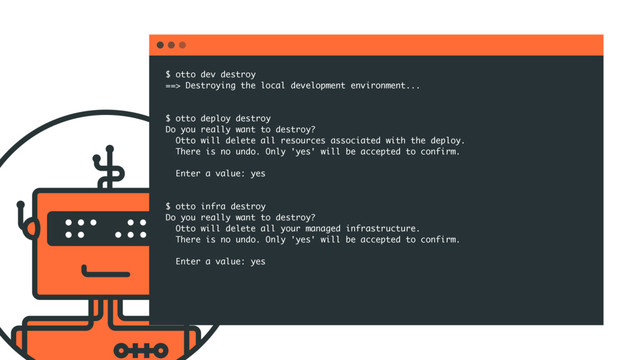 $ otto dev destroy
==> Destroying the local development environment...
$ otto deploy destroy
Do you really want to destroy?
Otto will delete all resources associated with the deploy.
There is no undo. Only 'yes' will be accepted to confirm.
Enter a value: yes
$ otto infra destroy
Do you really want to destroy?
Otto will delete all your managed infrastructure.
There is no undo. Only 'yes' will be accepted to confirm.
Enter a value: yes

