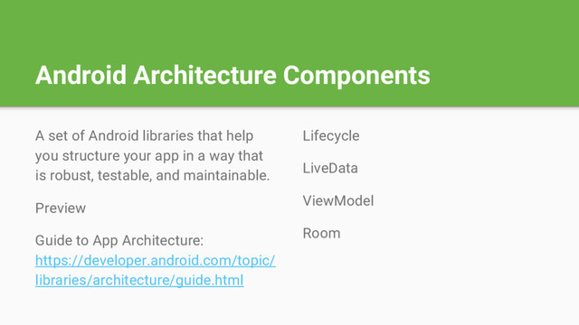 Android Architecture Components
A set of Android libraries that help
you structure your app in a way that
is robust, testable, and maintainable.
Preview
Guide to App Architecture:
https://developer.android.com/topic/
libraries/architecture/guide.html
Lifecycle
LiveData
ViewModel
Room
