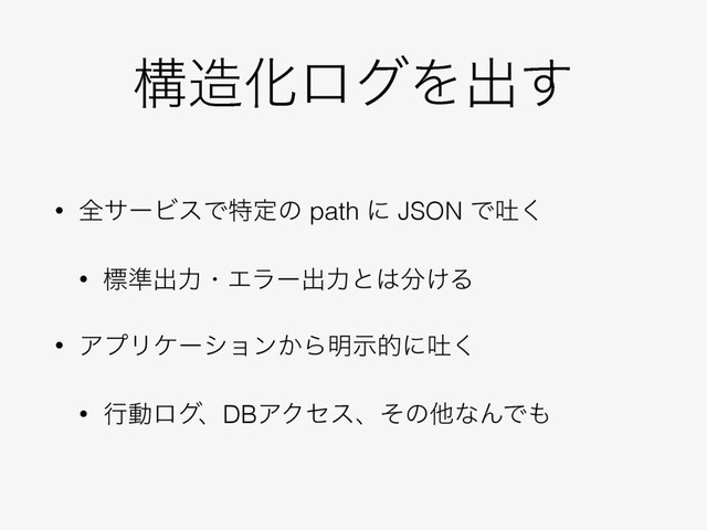 ߏ଄ԽϩάΛग़͢
• શαʔϏεͰಛఆͷ path ʹ JSON Ͱు͘
• ඪ४ग़ྗɾΤϥʔग़ྗͱ͸෼͚Δ
• ΞϓϦέʔγϣϯ͔Β໌ࣔతʹు͘
• ߦಈϩάɺDBΞΫηεɺͦͷଞͳΜͰ΋
