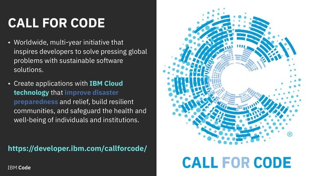 CALL FOR CODE
2
• Worldwide, multi-year initiative that
inspires developers to solve pressing global
problems with sustainable software
solutions.
• Create applications with IBM Cloud
technology that improve disaster
preparedness and relief, build resilient
communities, and safeguard the health and
well-being of individuals and institutions.
https://developer.ibm.com/callforcode/
