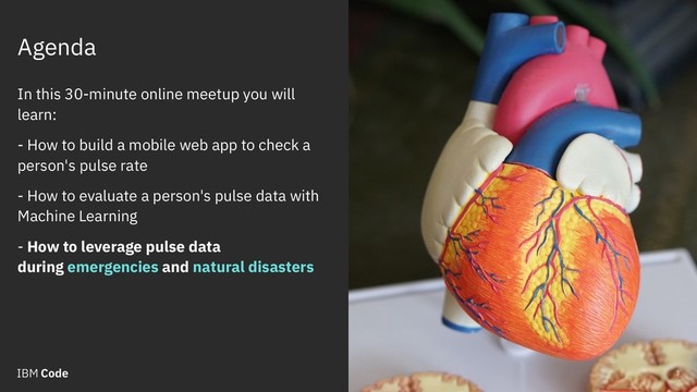 Agenda
3
In this 30-minute online meetup you will
learn:
- How to build a mobile web app to check a
person's pulse rate
- How to evaluate a person's pulse data with
Machine Learning
- How to leverage pulse data
during emergencies and natural disasters
