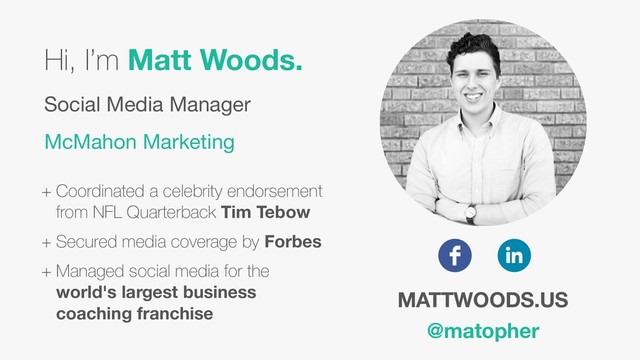 Hi, I’m Matt Woods.
Social Media Manager 
McMahon Marketing
+ Coordinated a celebrity endorsement
from NFL Quarterback Tim Tebow
+ Secured media coverage by Forbes
+ Managed social media for the
world's largest business
coaching franchise
MATTWOODS.US
@matopher
