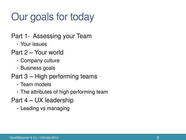 Our goals for today
Part 1- Assessing your Team
• Your issues
Part 2 – Your world
• Company culture
• Business goals
Part 3 – High performing teams
• Team models
• The attributes of high performing team
Part 4 – UX leadership
• Leading vs managing
SarahBloomer & Co | UXIndia 2014 2
