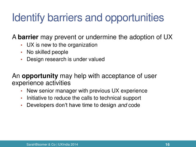Identify barriers and opportunities
A barrier may prevent or undermine the adoption of UX
• UX is new to the organization
• No skilled people
• Design research is under valued
An opportunity may help with acceptance of user
experience activities
• New senior manager with previous UX experience
• Initiative to reduce the calls to technical support
• Developers don’t have time to design and code
SarahBloomer & Co | UXIndia 2014 16
