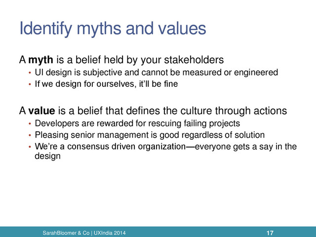 Identify myths and values
A myth is a belief held by your stakeholders
• UI design is subjective and cannot be measured or engineered
• If we design for ourselves, it’ll be fine
A value is a belief that defines the culture through actions
• Developers are rewarded for rescuing failing projects
• Pleasing senior management is good regardless of solution
• We’re a consensus driven organization—everyone gets a say in the
design
SarahBloomer & Co | UXIndia 2014 17
