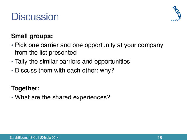 Discussion
Small groups:
• Pick one barrier and one opportunity at your company
from the list presented
• Tally the similar barriers and opportunities
• Discuss them with each other: why?
Together:
• What are the shared experiences?
SarahBloomer & Co | UXIndia 2014 18
