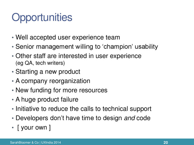 Opportunities
• Well accepted user experience team
• Senior management willing to ‘champion’ usability
• Other staff are interested in user experience
(eg QA, tech writers)
• Starting a new product
• A company reorganization
• New funding for more resources
• A huge product failure
• Initiative to reduce the calls to technical support
• Developers don’t have time to design and code
• [ your own ]
SarahBloomer & Co | UXIndia 2014 20
