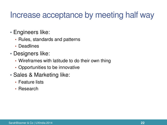 Increase acceptance by meeting half way
• Engineers like:
• Rules, standards and patterns
• Deadlines
• Designers like:
• Wireframes with latitude to do their own thing
• Opportunities to be innovative
• Sales & Marketing like:
• Feature lists
• Research
SarahBloomer & Co | UXIndia 2014 22
