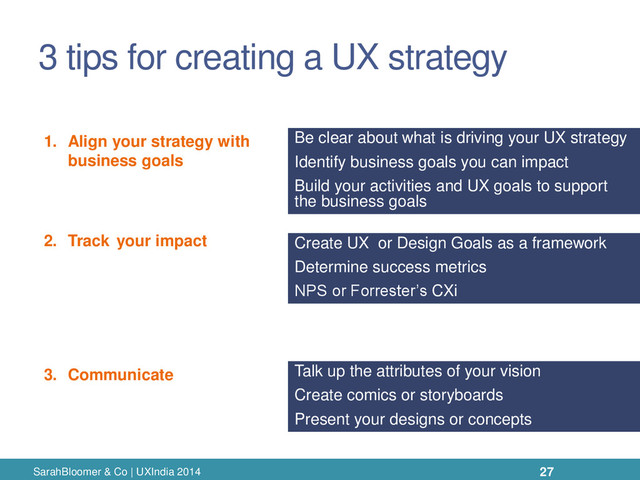 3 tips for creating a UX strategy
SarahBloomer & Co | UXIndia 2014 27
1. Align your strategy with
business goals
2. Track your impact
3. Communicate
Be clear about what is driving your UX strategy
Identify business goals you can impact
Build your activities and UX goals to support
the business goals
Create UX or Design Goals as a framework
Determine success metrics
NPS or Forrester’s CXi
Talk up the attributes of your vision
Create comics or storyboards
Present your designs or concepts
