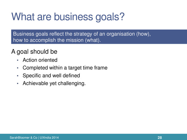 What are business goals?
A goal should be
• Action oriented
• Completed within a target time frame
• Specific and well defined
• Achievable yet challenging.
SarahBloomer & Co | UXIndia 2014
Business goals reflect the strategy of an organisation (how),
how to accomplish the mission (what).
28
